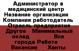 Администратор в медицинский центр › Название организации ­ Компания-работодатель › Отрасль предприятия ­ Другое › Минимальный оклад ­ 19 000 - Все города Работа » Вакансии   . Ханты-Мансийский,Советский г.